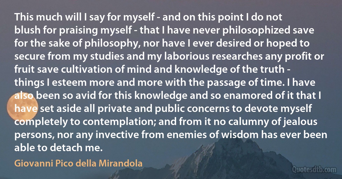 This much will I say for myself - and on this point I do not blush for praising myself - that I have never philosophized save for the sake of philosophy, nor have I ever desired or hoped to secure from my studies and my laborious researches any profit or fruit save cultivation of mind and knowledge of the truth - things I esteem more and more with the passage of time. I have also been so avid for this knowledge and so enamored of it that I have set aside all private and public concerns to devote myself completely to contemplation; and from it no calumny of jealous persons, nor any invective from enemies of wisdom has ever been able to detach me. (Giovanni Pico della Mirandola)