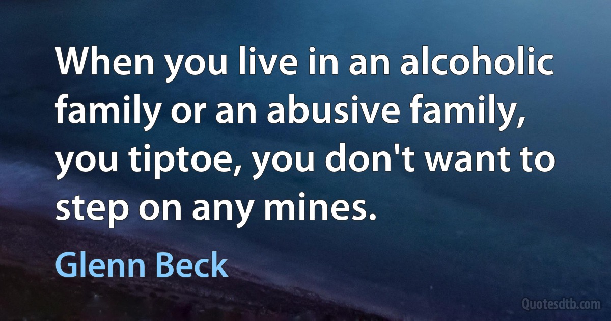 When you live in an alcoholic family or an abusive family, you tiptoe, you don't want to step on any mines. (Glenn Beck)