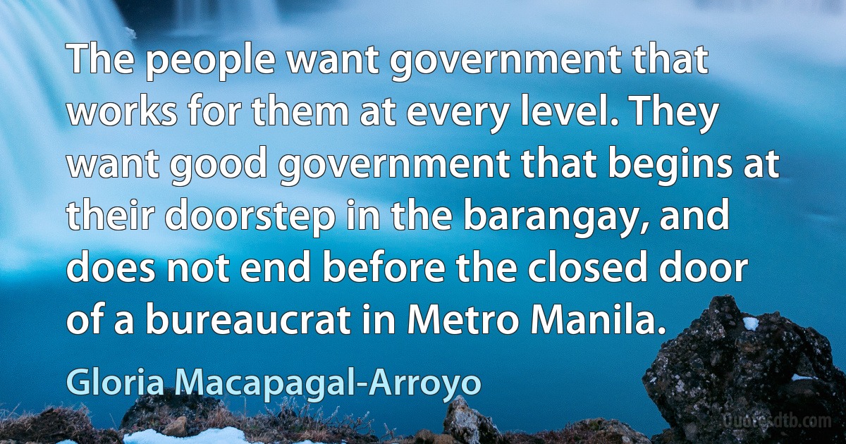 The people want government that works for them at every level. They want good government that begins at their doorstep in the barangay, and does not end before the closed door of a bureaucrat in Metro Manila. (Gloria Macapagal-Arroyo)