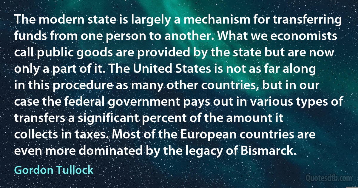 The modern state is largely a mechanism for transferring funds from one person to another. What we economists call public goods are provided by the state but are now only a part of it. The United States is not as far along in this procedure as many other countries, but in our case the federal government pays out in various types of transfers a significant percent of the amount it collects in taxes. Most of the European countries are even more dominated by the legacy of Bismarck. (Gordon Tullock)