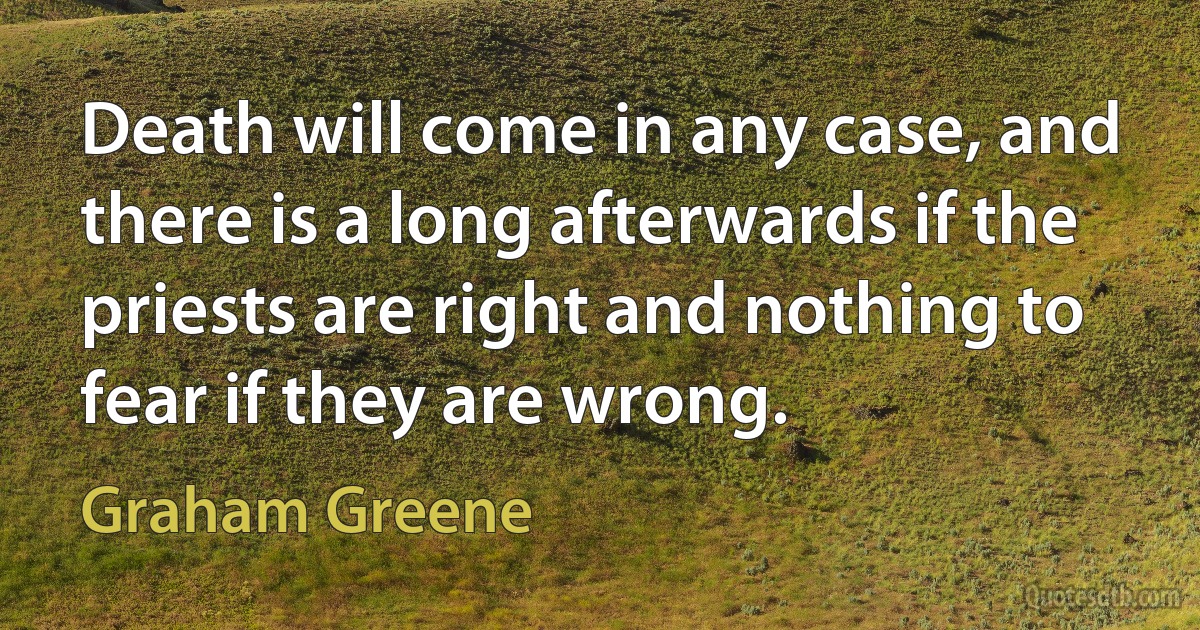 Death will come in any case, and there is a long afterwards if the priests are right and nothing to fear if they are wrong. (Graham Greene)