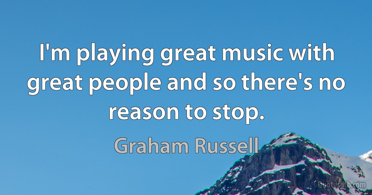 I'm playing great music with great people and so there's no reason to stop. (Graham Russell)