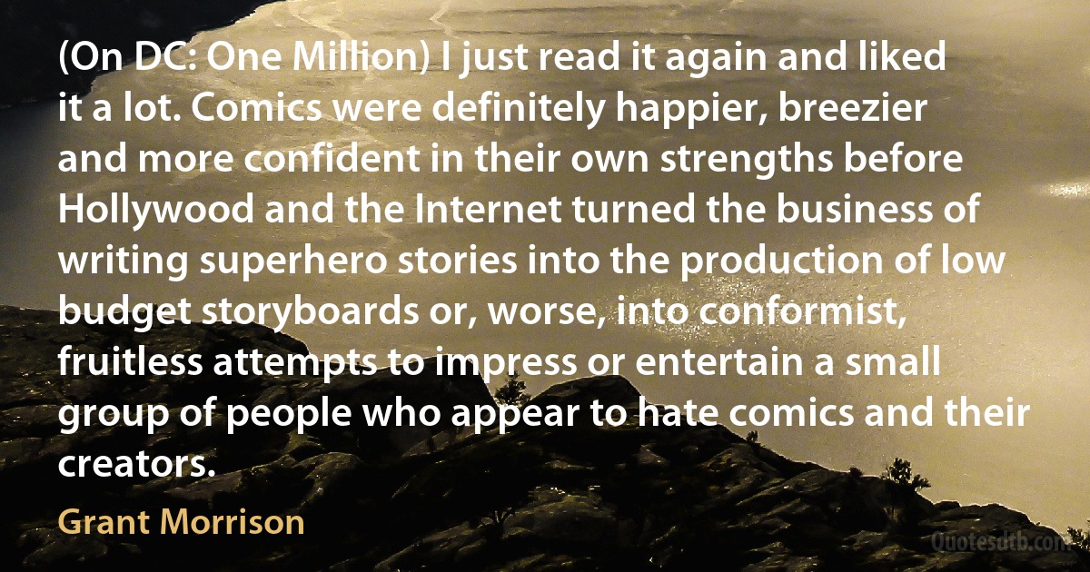 (On DC: One Million) I just read it again and liked it a lot. Comics were definitely happier, breezier and more confident in their own strengths before Hollywood and the Internet turned the business of writing superhero stories into the production of low budget storyboards or, worse, into conformist, fruitless attempts to impress or entertain a small group of people who appear to hate comics and their creators. (Grant Morrison)