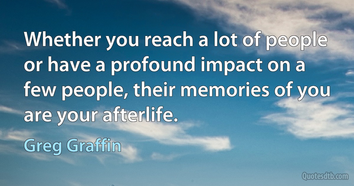 Whether you reach a lot of people or have a profound impact on a few people, their memories of you are your afterlife. (Greg Graffin)