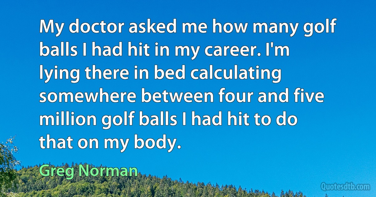 My doctor asked me how many golf balls I had hit in my career. I'm lying there in bed calculating somewhere between four and five million golf balls I had hit to do that on my body. (Greg Norman)