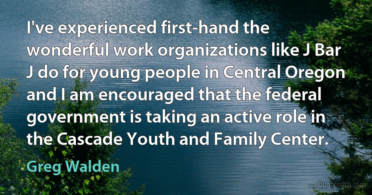 I've experienced first-hand the wonderful work organizations like J Bar J do for young people in Central Oregon and I am encouraged that the federal government is taking an active role in the Cascade Youth and Family Center. (Greg Walden)