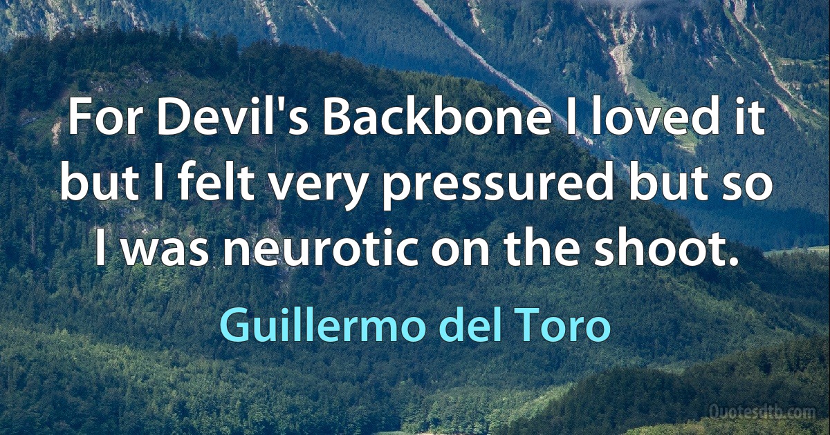 For Devil's Backbone I loved it but I felt very pressured but so I was neurotic on the shoot. (Guillermo del Toro)