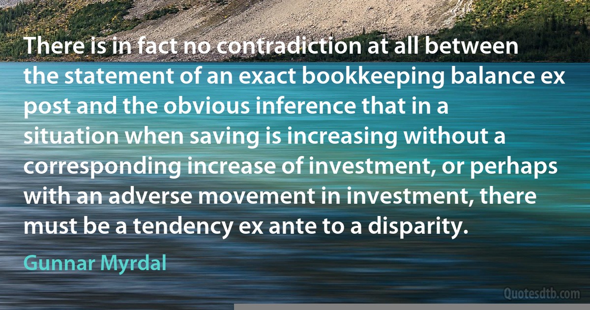 There is in fact no contradiction at all between the statement of an exact bookkeeping balance ex post and the obvious inference that in a situation when saving is increasing without a corresponding increase of investment, or perhaps with an adverse movement in investment, there must be a tendency ex ante to a disparity. (Gunnar Myrdal)