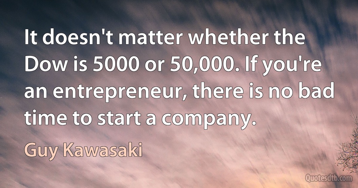 It doesn't matter whether the Dow is 5000 or 50,000. If you're an entrepreneur, there is no bad time to start a company. (Guy Kawasaki)