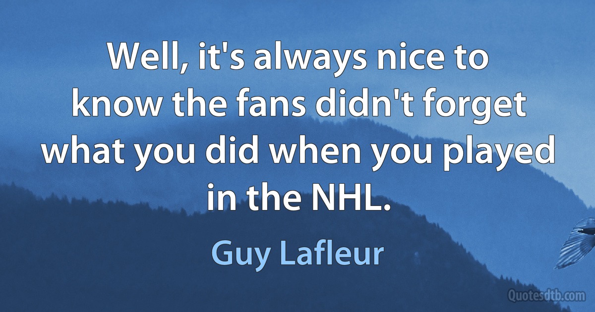 Well, it's always nice to know the fans didn't forget what you did when you played in the NHL. (Guy Lafleur)