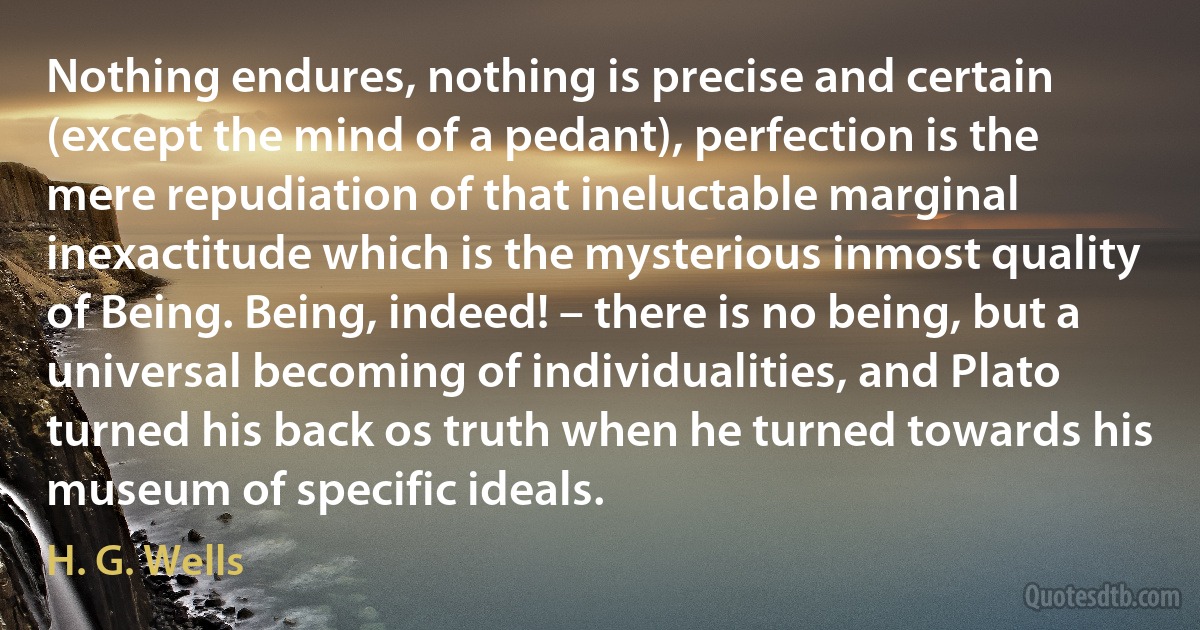 Nothing endures, nothing is precise and certain (except the mind of a pedant), perfection is the mere repudiation of that ineluctable marginal inexactitude which is the mysterious inmost quality of Being. Being, indeed! – there is no being, but a universal becoming of individualities, and Plato turned his back os truth when he turned towards his museum of specific ideals. (H. G. Wells)