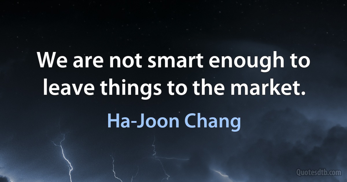 We are not smart enough to leave things to the market. (Ha-Joon Chang)