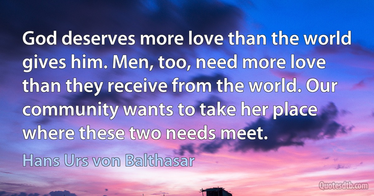 God deserves more love than the world gives him. Men, too, need more love than they receive from the world. Our community wants to take her place where these two needs meet. (Hans Urs von Balthasar)