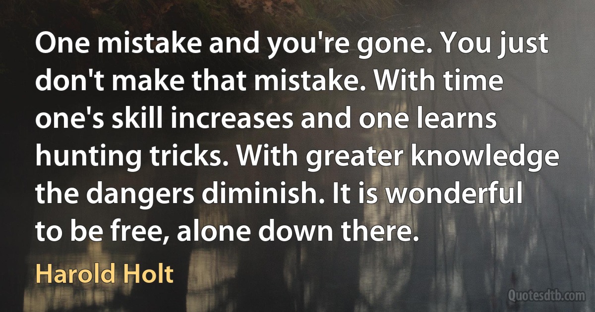 One mistake and you're gone. You just don't make that mistake. With time one's skill increases and one learns hunting tricks. With greater knowledge the dangers diminish. It is wonderful to be free, alone down there. (Harold Holt)