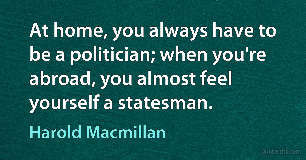 At home, you always have to be a politician; when you're abroad, you almost feel yourself a statesman. (Harold Macmillan)