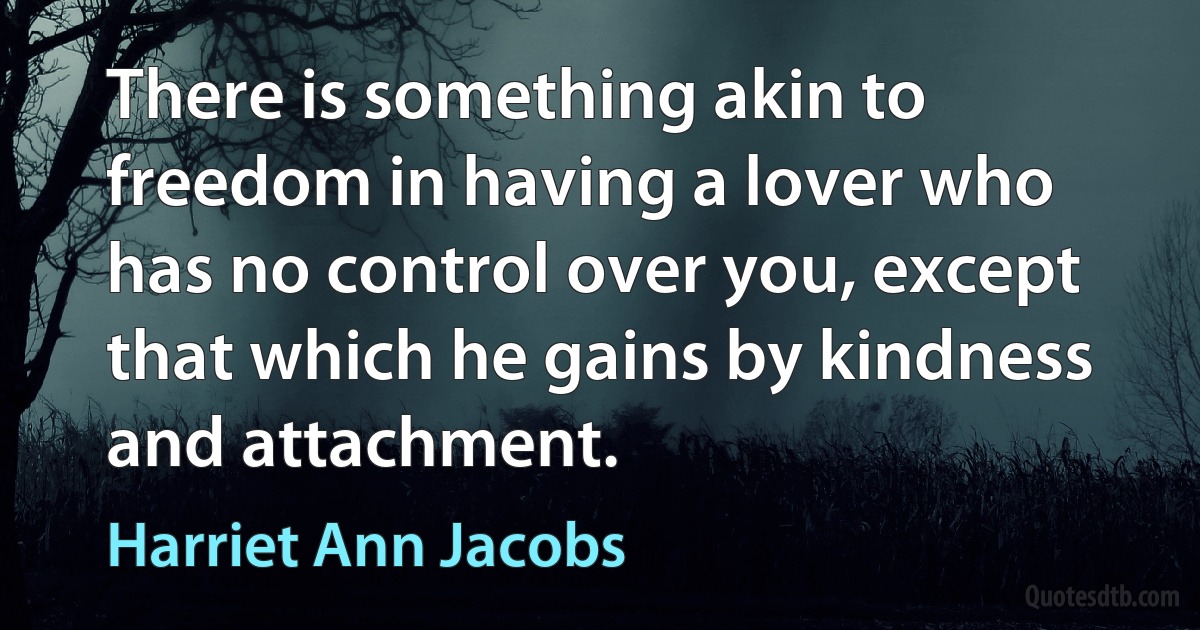 There is something akin to freedom in having a lover who has no control over you, except that which he gains by kindness and attachment. (Harriet Ann Jacobs)