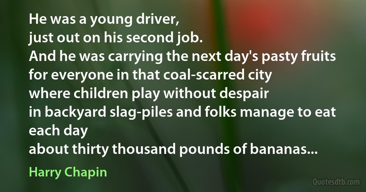 He was a young driver,
just out on his second job.
And he was carrying the next day's pasty fruits
for everyone in that coal-scarred city
where children play without despair
in backyard slag-piles and folks manage to eat each day
about thirty thousand pounds of bananas... (Harry Chapin)