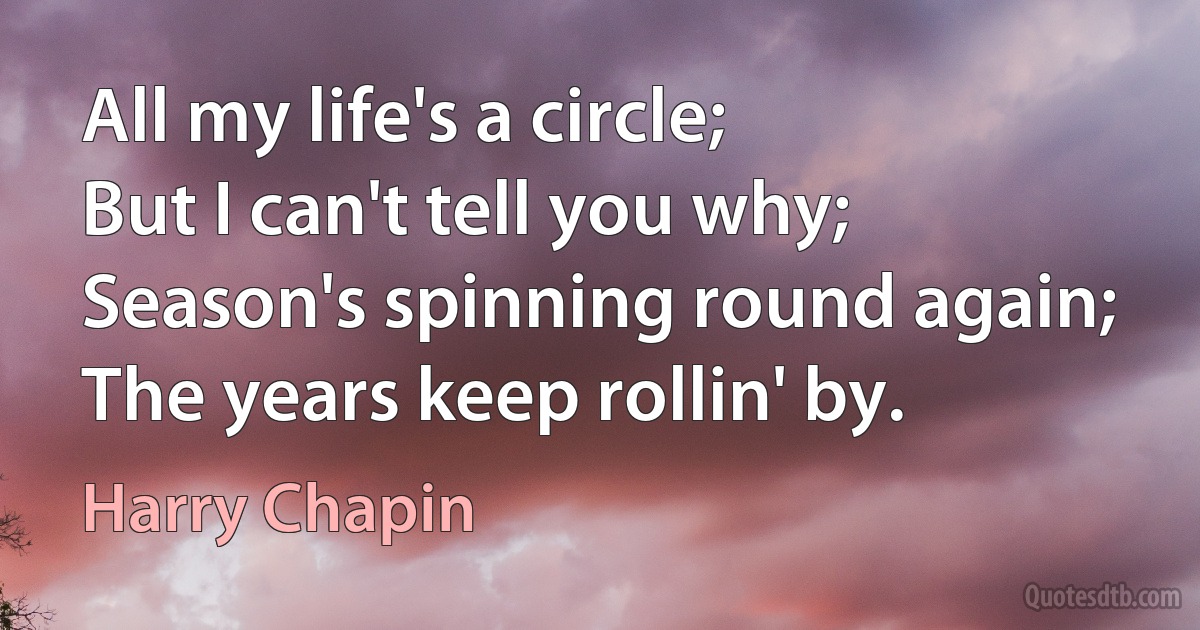 All my life's a circle;
But I can't tell you why;
Season's spinning round again;
The years keep rollin' by. (Harry Chapin)