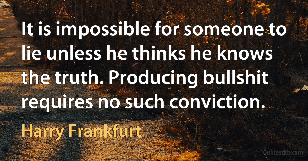 It is impossible for someone to lie unless he thinks he knows the truth. Producing bullshit requires no such conviction. (Harry Frankfurt)