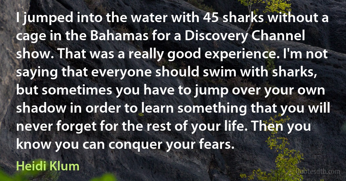 I jumped into the water with 45 sharks without a cage in the Bahamas for a Discovery Channel show. That was a really good experience. I'm not saying that everyone should swim with sharks, but sometimes you have to jump over your own shadow in order to learn something that you will never forget for the rest of your life. Then you know you can conquer your fears. (Heidi Klum)