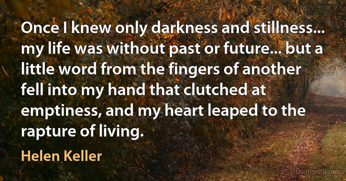 Once I knew only darkness and stillness... my life was without past or future... but a little word from the fingers of another fell into my hand that clutched at emptiness, and my heart leaped to the rapture of living. (Helen Keller)