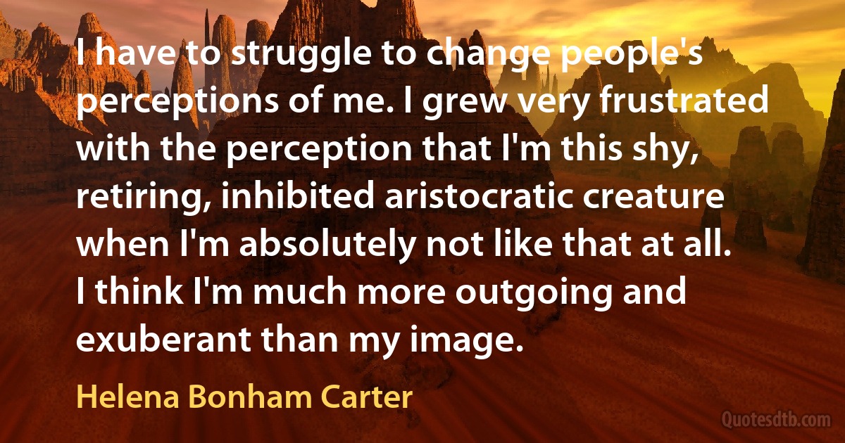 I have to struggle to change people's perceptions of me. I grew very frustrated with the perception that I'm this shy, retiring, inhibited aristocratic creature when I'm absolutely not like that at all. I think I'm much more outgoing and exuberant than my image. (Helena Bonham Carter)