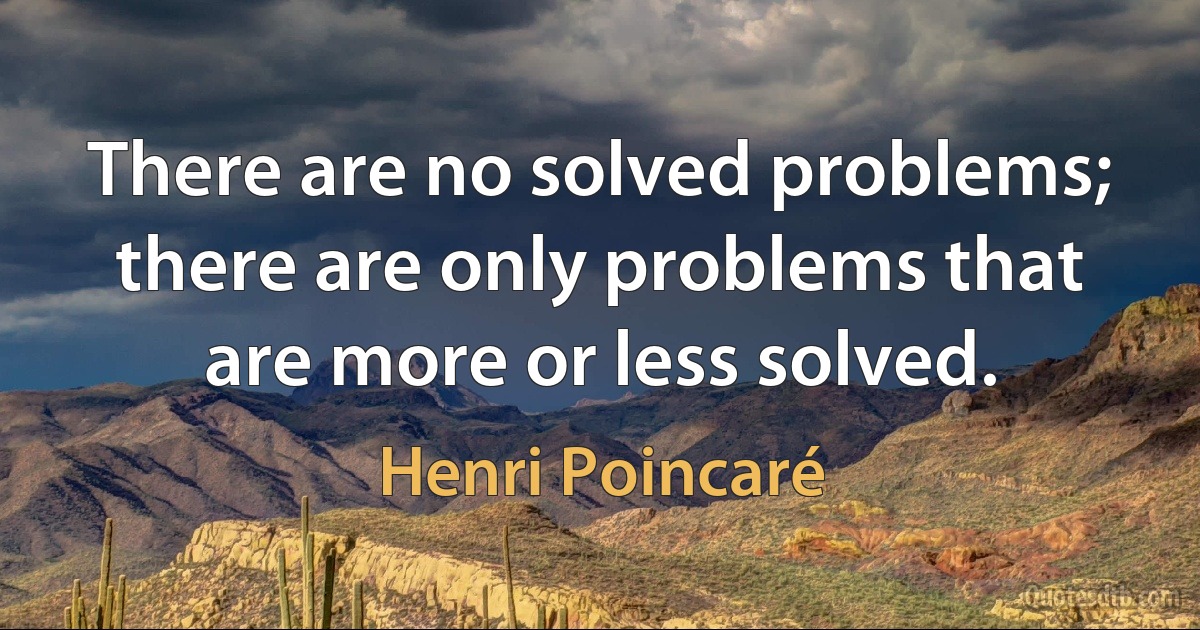 There are no solved problems; there are only problems that are more or less solved. (Henri Poincaré)