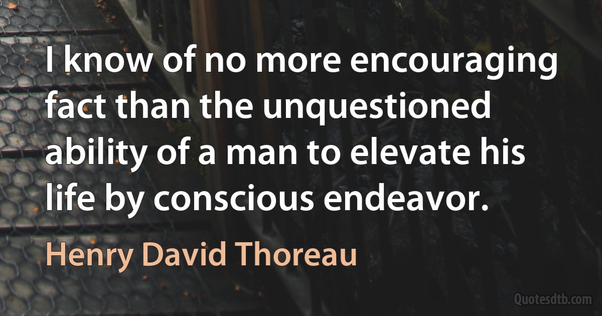 I know of no more encouraging fact than the unquestioned ability of a man to elevate his life by conscious endeavor. (Henry David Thoreau)