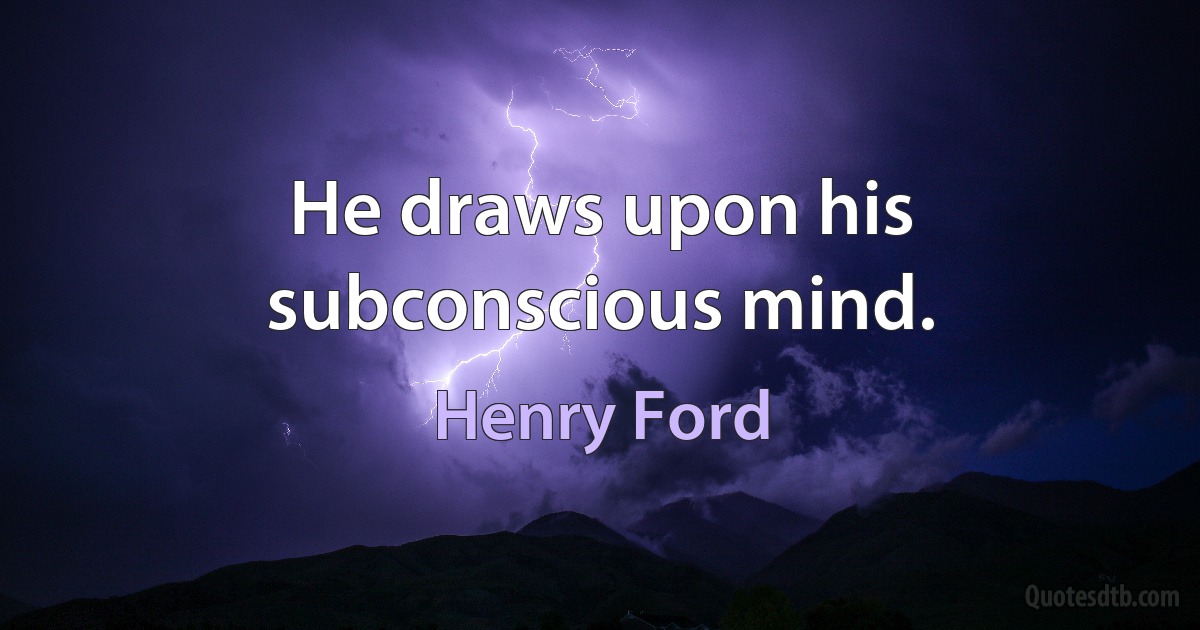 He draws upon his subconscious mind. (Henry Ford)