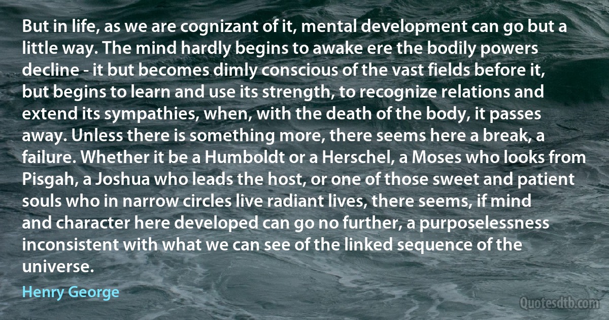 But in life, as we are cognizant of it, mental development can go but a little way. The mind hardly begins to awake ere the bodily powers decline - it but becomes dimly conscious of the vast fields before it, but begins to learn and use its strength, to recognize relations and extend its sympathies, when, with the death of the body, it passes away. Unless there is something more, there seems here a break, a failure. Whether it be a Humboldt or a Herschel, a Moses who looks from Pisgah, a Joshua who leads the host, or one of those sweet and patient souls who in narrow circles live radiant lives, there seems, if mind and character here developed can go no further, a purposelessness inconsistent with what we can see of the linked sequence of the universe. (Henry George)