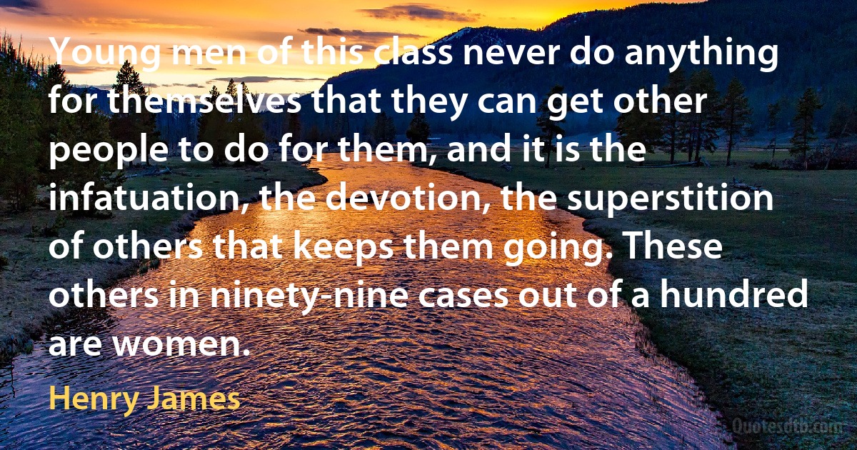 Young men of this class never do anything for themselves that they can get other people to do for them, and it is the infatuation, the devotion, the superstition of others that keeps them going. These others in ninety-nine cases out of a hundred are women. (Henry James)