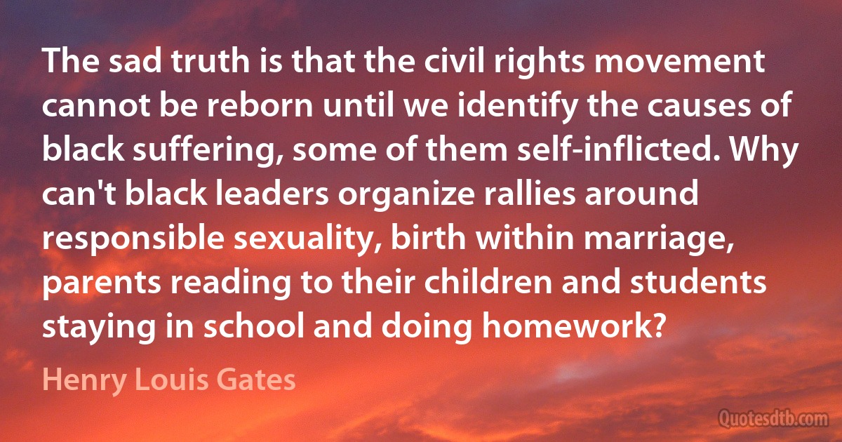 The sad truth is that the civil rights movement cannot be reborn until we identify the causes of black suffering, some of them self-inflicted. Why can't black leaders organize rallies around responsible sexuality, birth within marriage, parents reading to their children and students staying in school and doing homework? (Henry Louis Gates)