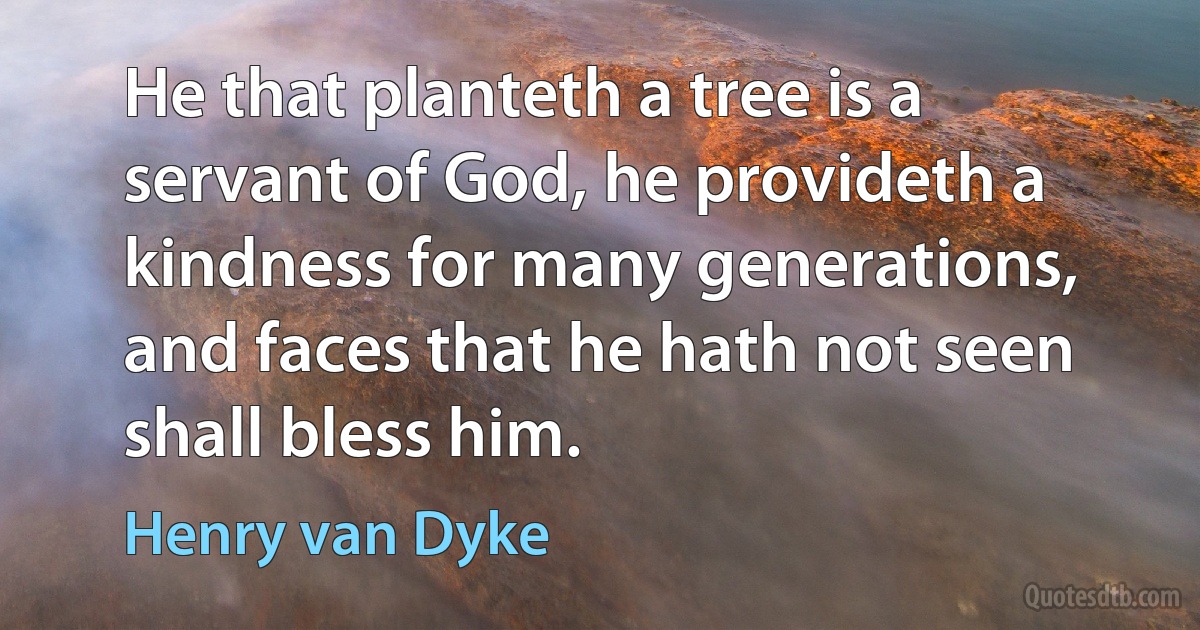 He that planteth a tree is a servant of God, he provideth a kindness for many generations, and faces that he hath not seen shall bless him. (Henry van Dyke)