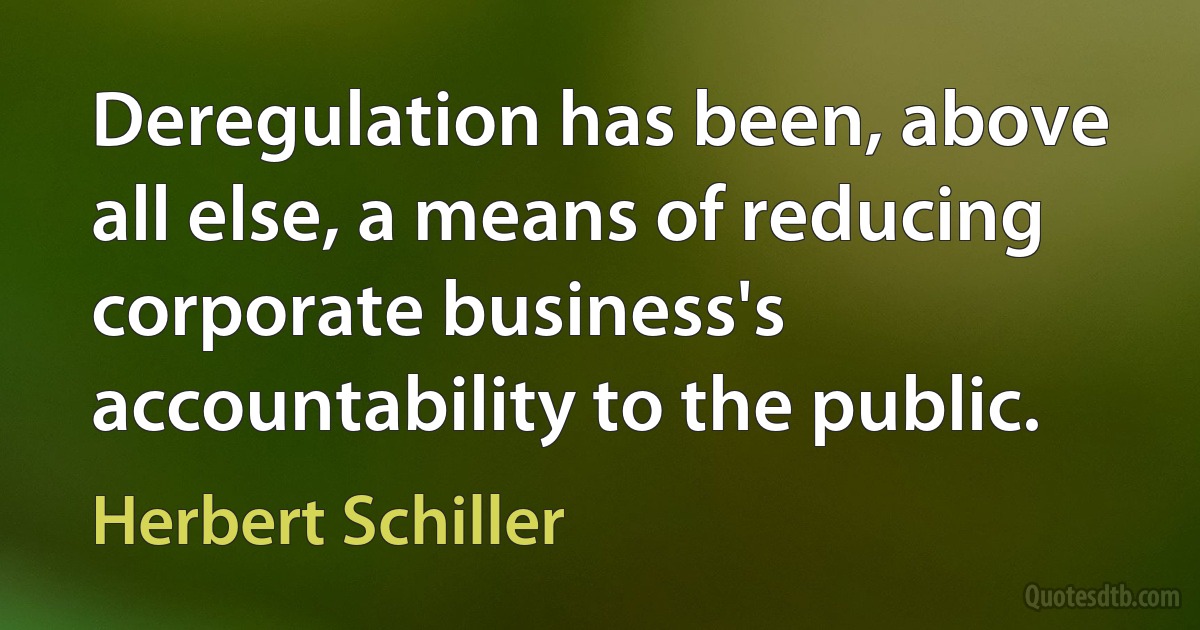 Deregulation has been, above all else, a means of reducing corporate business's accountability to the public. (Herbert Schiller)