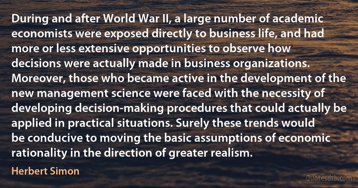 During and after World War II, a large number of academic economists were exposed directly to business life, and had more or less extensive opportunities to observe how decisions were actually made in business organizations. Moreover, those who became active in the development of the new management science were faced with the necessity of developing decision-making procedures that could actually be applied in practical situations. Surely these trends would be conducive to moving the basic assumptions of economic rationality in the direction of greater realism. (Herbert Simon)