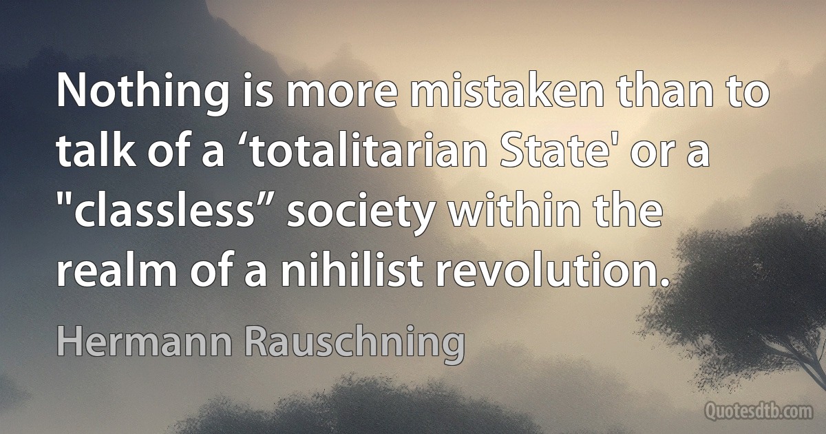 Nothing is more mistaken than to talk of a ‘totalitarian State' or a "classless” society within the realm of a nihilist revolution. (Hermann Rauschning)