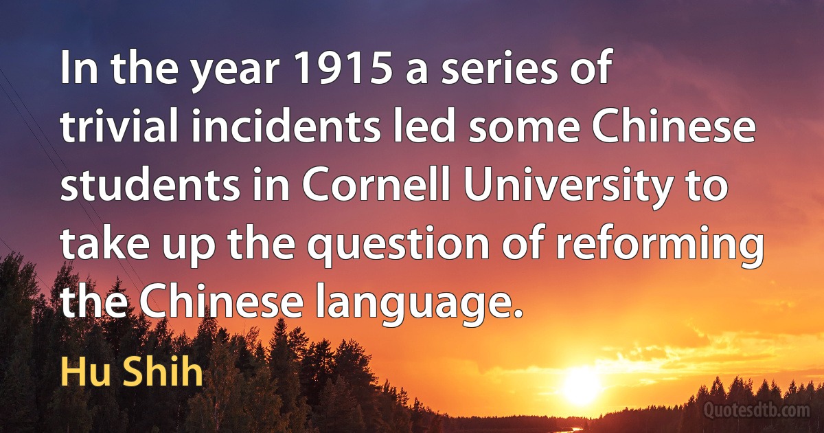 In the year 1915 a series of trivial incidents led some Chinese students in Cornell University to take up the question of reforming the Chinese language. (Hu Shih)