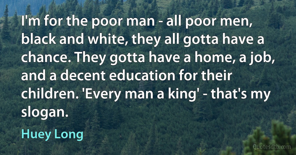 I'm for the poor man - all poor men, black and white, they all gotta have a chance. They gotta have a home, a job, and a decent education for their children. 'Every man a king' - that's my slogan. (Huey Long)