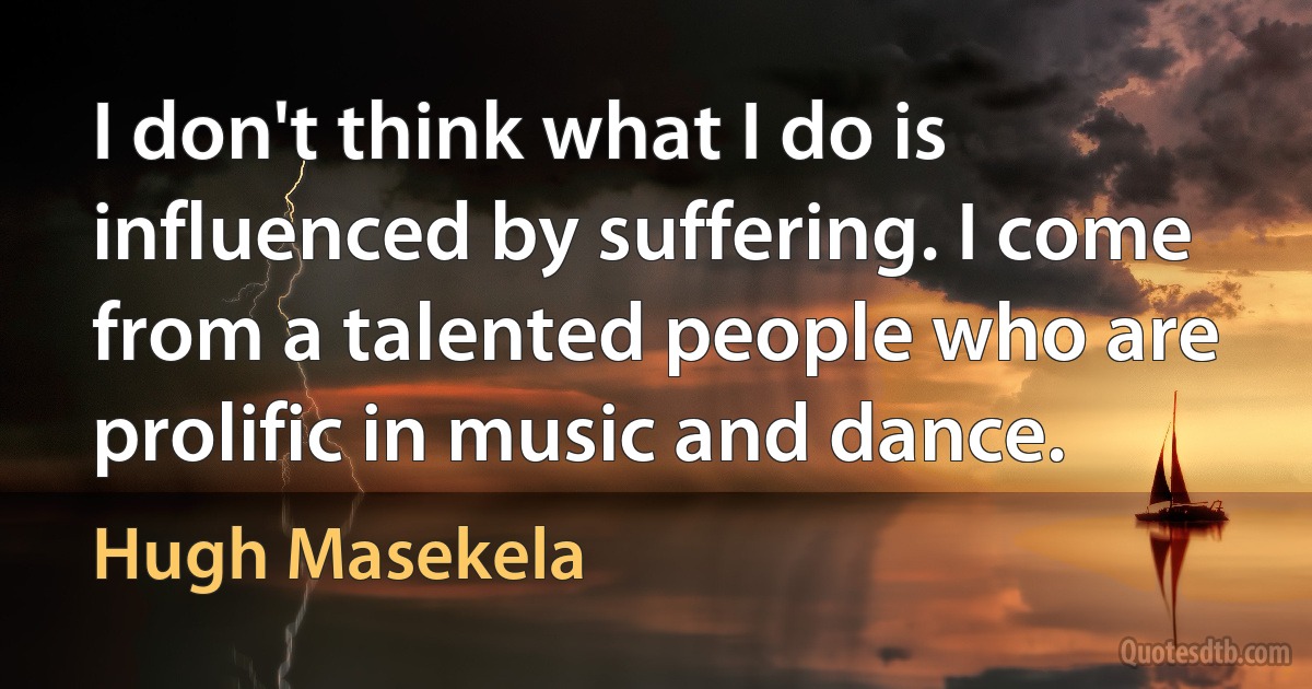 I don't think what I do is influenced by suffering. I come from a talented people who are prolific in music and dance. (Hugh Masekela)