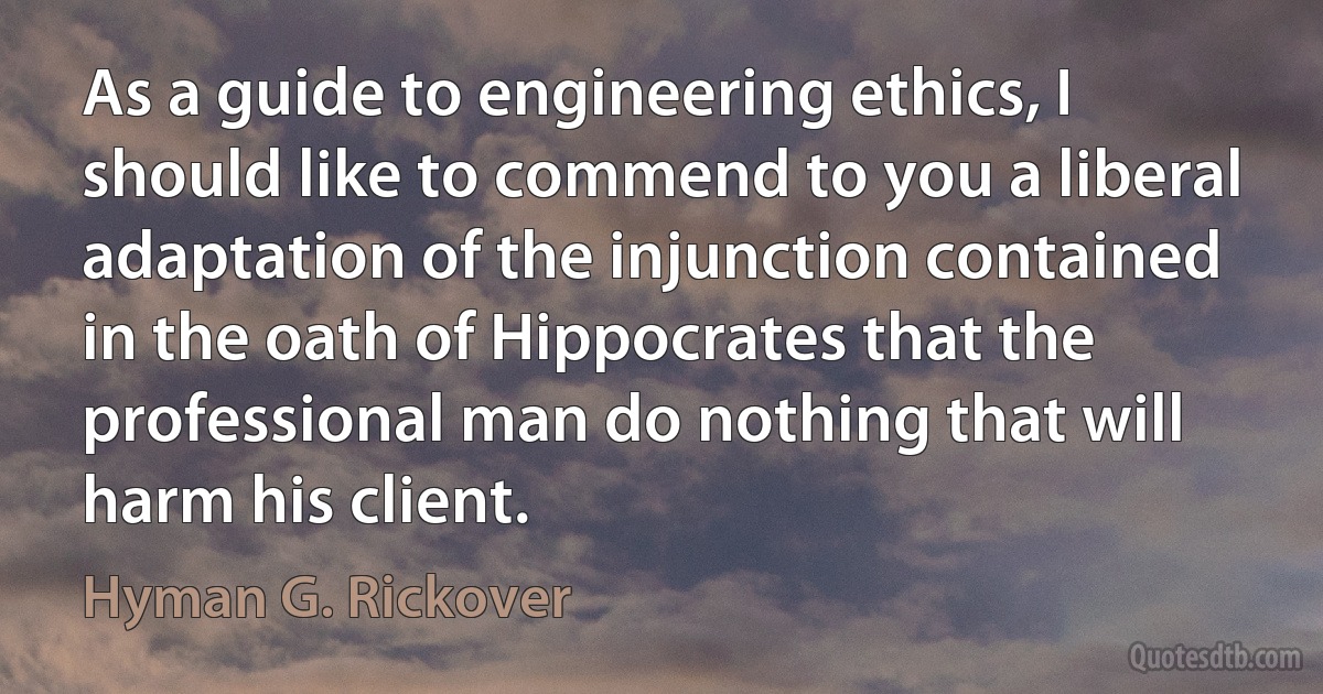 As a guide to engineering ethics, I should like to commend to you a liberal adaptation of the injunction contained in the oath of Hippocrates that the professional man do nothing that will harm his client. (Hyman G. Rickover)