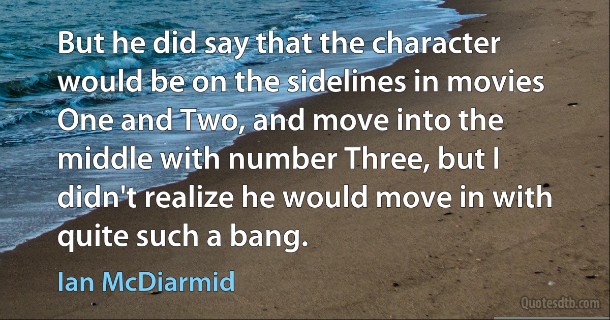 But he did say that the character would be on the sidelines in movies One and Two, and move into the middle with number Three, but I didn't realize he would move in with quite such a bang. (Ian McDiarmid)