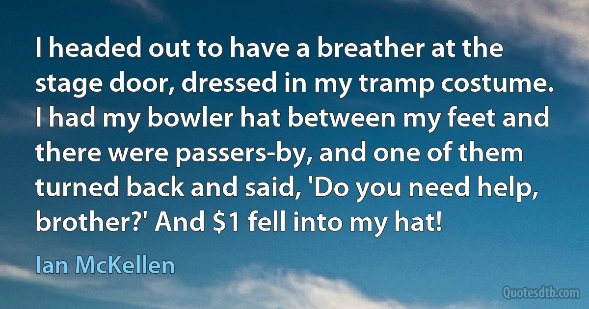 I headed out to have a breather at the stage door, dressed in my tramp costume. I had my bowler hat between my feet and there were passers-by, and one of them turned back and said, 'Do you need help, brother?' And $1 fell into my hat! (Ian McKellen)