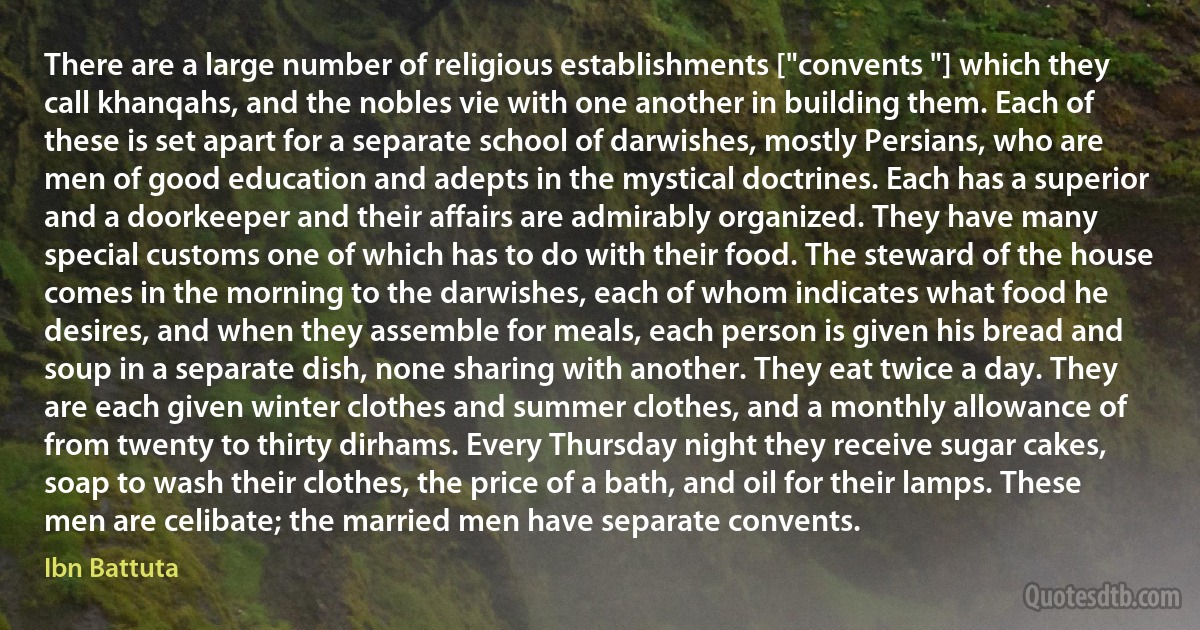 There are a large number of religious establishments ["convents "] which they call khanqahs, and the nobles vie with one another in building them. Each of these is set apart for a separate school of darwishes, mostly Persians, who are men of good education and adepts in the mystical doctrines. Each has a superior and a doorkeeper and their affairs are admirably organized. They have many special customs one of which has to do with their food. The steward of the house comes in the morning to the darwishes, each of whom indicates what food he desires, and when they assemble for meals, each person is given his bread and soup in a separate dish, none sharing with another. They eat twice a day. They are each given winter clothes and summer clothes, and a monthly allowance of from twenty to thirty dirhams. Every Thursday night they receive sugar cakes, soap to wash their clothes, the price of a bath, and oil for their lamps. These men are celibate; the married men have separate convents. (Ibn Battuta)