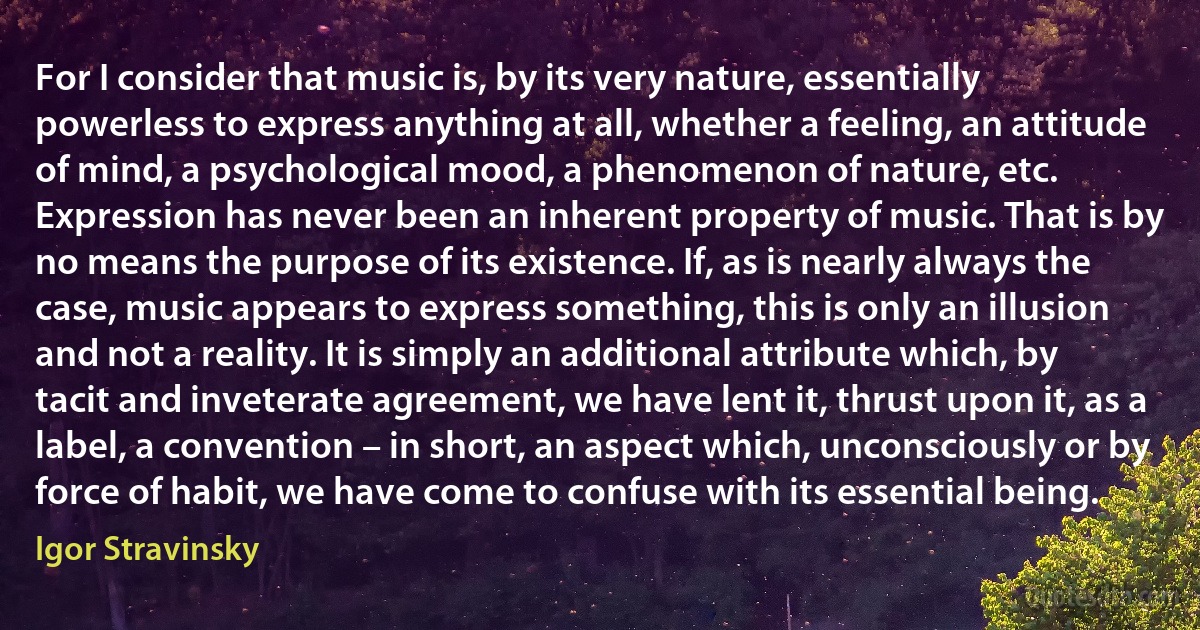 For I consider that music is, by its very nature, essentially powerless to express anything at all, whether a feeling, an attitude of mind, a psychological mood, a phenomenon of nature, etc. Expression has never been an inherent property of music. That is by no means the purpose of its existence. If, as is nearly always the case, music appears to express something, this is only an illusion and not a reality. It is simply an additional attribute which, by tacit and inveterate agreement, we have lent it, thrust upon it, as a label, a convention – in short, an aspect which, unconsciously or by force of habit, we have come to confuse with its essential being. (Igor Stravinsky)