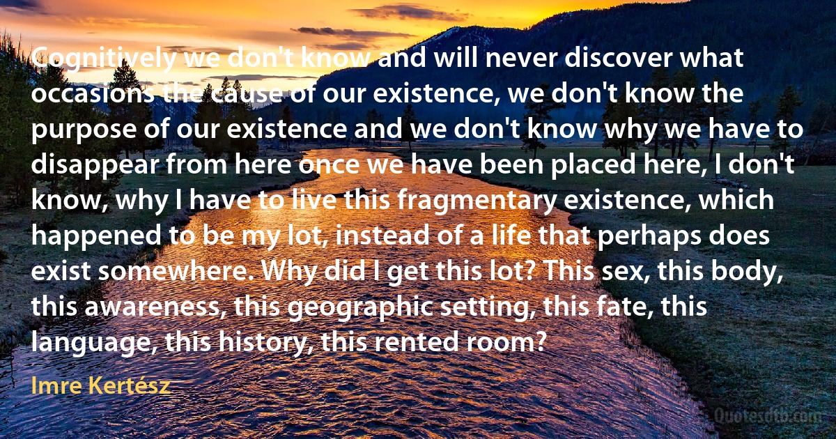 Cognitively we don't know and will never discover what occasions the cause of our existence, we don't know the purpose of our existence and we don't know why we have to disappear from here once we have been placed here, I don't know, why I have to live this fragmentary existence, which happened to be my lot, instead of a life that perhaps does exist somewhere. Why did I get this lot? This sex, this body, this awareness, this geographic setting, this fate, this language, this history, this rented room? (Imre Kertész)