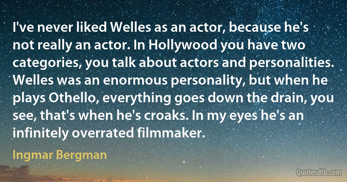 I've never liked Welles as an actor, because he's not really an actor. In Hollywood you have two categories, you talk about actors and personalities. Welles was an enormous personality, but when he plays Othello, everything goes down the drain, you see, that's when he's croaks. In my eyes he's an infinitely overrated filmmaker. (Ingmar Bergman)