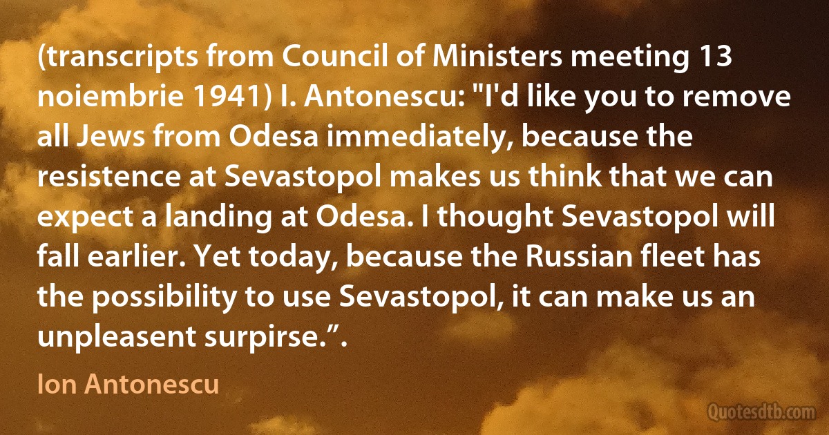 (transcripts from Council of Ministers meeting 13 noiembrie 1941) I. Antonescu: "I'd like you to remove all Jews from Odesa immediately, because the resistence at Sevastopol makes us think that we can expect a landing at Odesa. I thought Sevastopol will fall earlier. Yet today, because the Russian fleet has the possibility to use Sevastopol, it can make us an unpleasent surpirse.”. (Ion Antonescu)