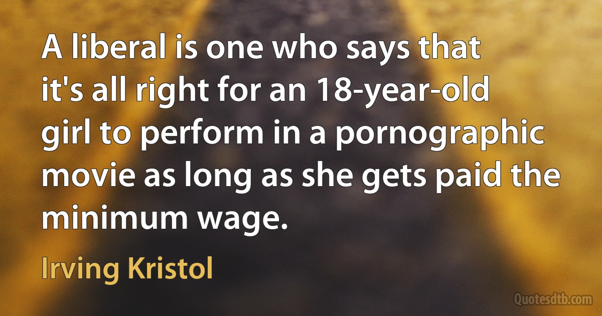 A liberal is one who says that it's all right for an 18-year-old girl to perform in a pornographic movie as long as she gets paid the minimum wage. (Irving Kristol)