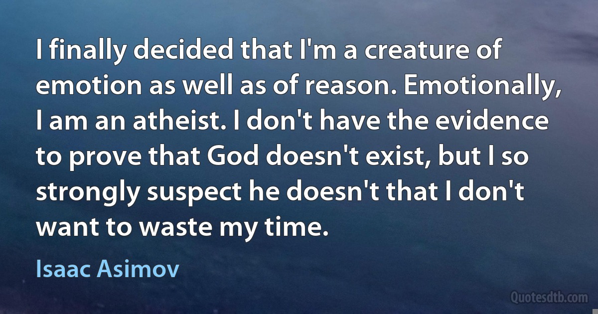 I finally decided that I'm a creature of emotion as well as of reason. Emotionally, I am an atheist. I don't have the evidence to prove that God doesn't exist, but I so strongly suspect he doesn't that I don't want to waste my time. (Isaac Asimov)