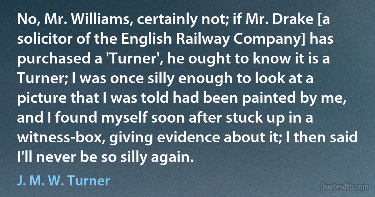 No, Mr. Williams, certainly not; if Mr. Drake [a solicitor of the English Railway Company] has purchased a 'Turner', he ought to know it is a Turner; I was once silly enough to look at a picture that I was told had been painted by me, and I found myself soon after stuck up in a witness-box, giving evidence about it; I then said I'll never be so silly again. (J. M. W. Turner)